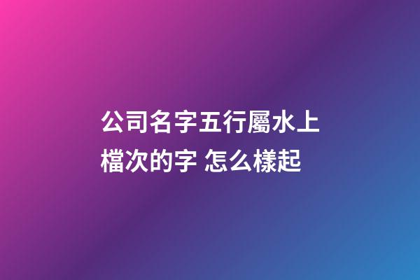 公司名字五行屬水上檔次的字 怎么樣起-第1張-公司起名-玄機派